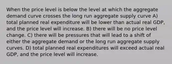 When the price level is below the level at which the aggregate demand curve crosses the long run aggregate supply curve A) total planned real expenditure will be lower than actual real GDP, and the price level will increase. B) there will be no price level change. C) there will be pressures that will lead to a shift of either the aggregate demand or the long run aggregate supply curves. D) total planned real expenditures will exceed actual real GDP, and the price level will increase.