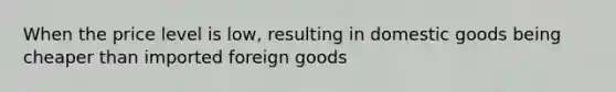 When the price level is low, resulting in domestic goods being cheaper than imported foreign goods