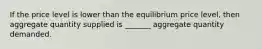 If the price level is lower than the equilibrium price level, then aggregate quantity supplied is _______ aggregate quantity demanded.