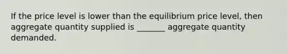 If the price level is lower than the equilibrium price level, then aggregate quantity supplied is _______ aggregate quantity demanded.