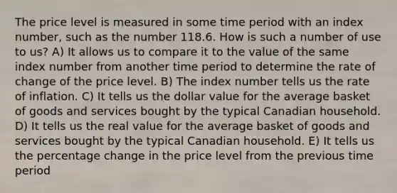 The price level is measured in some time period with an index number, such as the number 118.6. How is such a number of use to us? A) It allows us to compare it to the value of the same index number from another time period to determine the rate of change of the price level. B) The index number tells us the rate of inflation. C) It tells us the dollar value for the average basket of goods and services bought by the typical Canadian household. D) It tells us the real value for the average basket of goods and services bought by the typical Canadian household. E) It tells us the percentage change in the price level from the previous time period