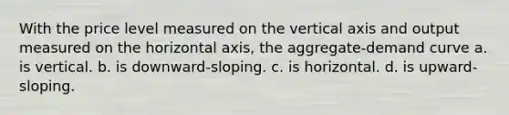 With the price level measured on the vertical axis and output measured on the horizontal axis, the aggregate-demand curve a. is vertical. b. is downward-sloping. c. is horizontal. d. is upward-sloping.