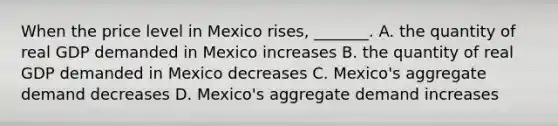 When the price level in Mexico​ rises, _______. A. the quantity of real GDP demanded in Mexico increases B. the quantity of real GDP demanded in Mexico decreases C. ​Mexico's aggregate demand decreases D. ​Mexico's aggregate demand increases