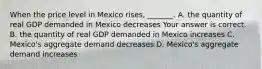 When the price level in Mexico rises​, ​_______. A. the quantity of real GDP demanded in Mexico decreases Your answer is correct. B. the quantity of real GDP demanded in Mexico increases C. ​Mexico's aggregate demand decreases D. ​Mexico's aggregate demand increases