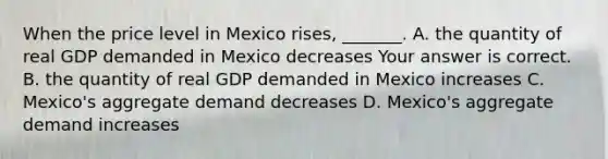 When the price level in Mexico rises​, ​_______. A. the quantity of real GDP demanded in Mexico decreases Your answer is correct. B. the quantity of real GDP demanded in Mexico increases C. ​Mexico's aggregate demand decreases D. ​Mexico's aggregate demand increases