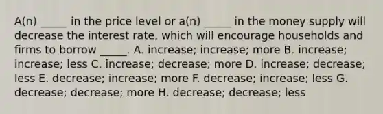 A(n) _____ in the price level or a(n) _____ in the money supply will decrease the interest rate, which will encourage households and firms to borrow _____. A. increase; increase; more B. increase; increase; less C. increase; decrease; more D. increase; decrease; less E. decrease; increase; more F. decrease; increase; less G. decrease; decrease; more H. decrease; decrease; less