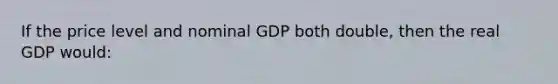 If the price level and nominal GDP both double, then the real GDP would: