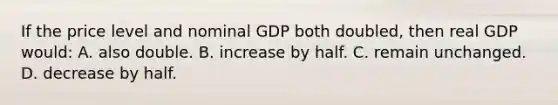 If the price level and nominal GDP both doubled, then real GDP would: A. also double. B. increase by half. C. remain unchanged. D. decrease by half.