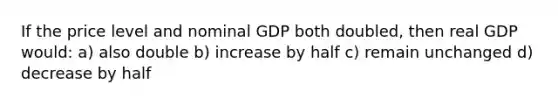 If the price level and nominal GDP both doubled, then real GDP would: a) also double b) increase by half c) remain unchanged d) decrease by half