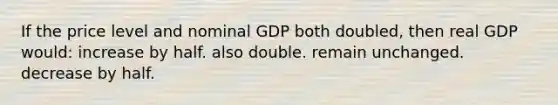 If the price level and nominal GDP both doubled, then real GDP would: increase by half. also double. remain unchanged. decrease by half.