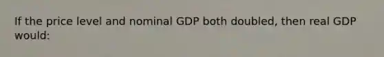 If the price level and nominal GDP both doubled, then real GDP would: