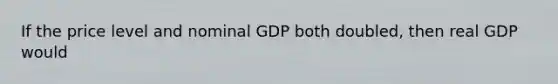 If the price level and nominal GDP both doubled, then real GDP would