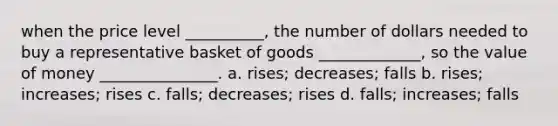 when the price level __________, the number of dollars needed to buy a representative basket of goods _____________, so the value of money _______________. a. rises; decreases; falls b. rises; increases; rises c. falls; decreases; rises d. falls; increases; falls