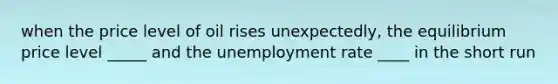 when the price level of oil rises unexpectedly, the equilibrium price level _____ and the unemployment rate ____ in the short run