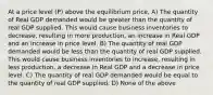 At a price level (P) above the equilibrium price, A) The quantity of Real GDP demanded would be greater than the quantity of real GDP supplied. This would cause business inventories to decrease, resulting in more production, an increase in Real GDP and an increase in price level. B) The quantity of real GDP demanded would be less than the quantity of real GDP supplied. This would cause business inventories to increase, resulting in less production, a decrease in Real GDP and a decrease in price level. C) The quantity of real GDP demanded would be equal to the quantity of real GDP supplied. D) None of the above