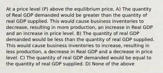 At a price level (P) above the equilibrium price, A) The quantity of Real GDP demanded would be <a href='https://www.questionai.com/knowledge/ktgHnBD4o3-greater-than' class='anchor-knowledge'>greater than</a> the quantity of real GDP supplied. This would cause business inventories to decrease, resulting in more production, an increase in Real GDP and an increase in price level. B) The quantity of real GDP demanded would be <a href='https://www.questionai.com/knowledge/k7BtlYpAMX-less-than' class='anchor-knowledge'>less than</a> the quantity of real GDP supplied. This would cause business inventories to increase, resulting in less production, a decrease in Real GDP and a decrease in price level. C) The quantity of real GDP demanded would be equal to the quantity of real GDP supplied. D) None of the above