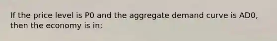 If the price level is P0 and the aggregate demand curve is AD0, then the economy is in: