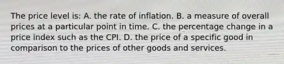 The price level is: A. the rate of inflation. B. a measure of overall prices at a particular point in time. C. the percentage change in a price index such as the CPI. D. the price of a specific good in comparison to the prices of other goods and services.