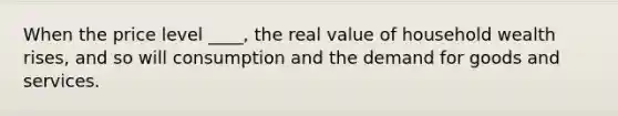 When the price level ____, the real value of household wealth rises, and so will consumption and the demand for goods and services.