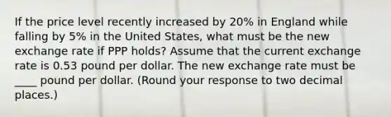 If the price level recently increased by 20​% in England while falling by 5​% in the United​ States, what must be the new exchange rate if PPP​ holds? Assume that the current exchange rate is 0.53 pound per dollar. The new exchange rate must be ____ pound per dollar. ​(Round your response to two decimal​ places.)