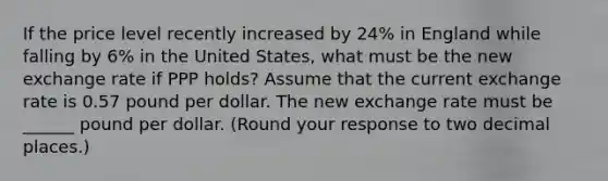 If the price level recently increased by 24​% in England while falling by 6% in the United​ States, what must be the new exchange rate if PPP​ holds? Assume that the current exchange rate is 0.57 pound per dollar. The new exchange rate must be ______ pound per dollar. ​(Round your response to two decimal​ places.)