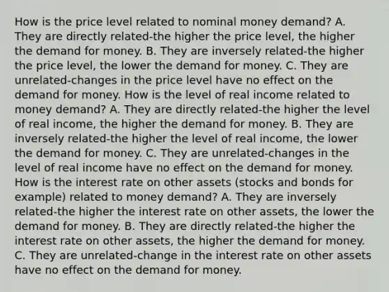 How is the price level related to nominal money​ demand? A. They are directly related-the higher the price​ level, the higher the demand for money. B. They are inversely related-the higher the price​ level, the lower the demand for money. C. They are unrelated-changes in the price level have no effect on the demand for money. How is the level of real income related to money​ demand? A. They are directly related-the higher the level of real​ income, the higher the demand for money. B. They are inversely related-the higher the level of real​ income, the lower the demand for money. C. They are unrelated-changes in the level of real income have no effect on the demand for money. How is the interest rate on other assets​ (stocks and bonds for​ example) related to money​ demand? A. They are inversely related-the higher the interest rate on other​ assets, the lower the demand for money. B. They are directly related-the higher the interest rate on other​ assets, the higher the demand for money. C. They are unrelated-change in the interest rate on other assets have no effect on the demand for money.