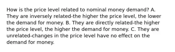 How is the price level related to nominal money​ demand? A. They are inversely related-the higher the price​ level, the lower the demand for money. B. They are directly related-the higher the price​ level, the higher the demand for money. C. They are unrelated-changes in the price level have no effect on the demand for money.