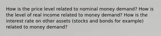 How is the price level related to nominal money​ demand? How is the level of real income related to money​ demand? How is the interest rate on other assets​ (stocks and bonds for​ example) related to money​ demand?