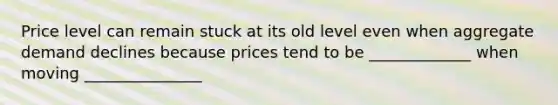 Price level can remain stuck at its old level even when aggregate demand declines because prices tend to be _____________ when moving _______________