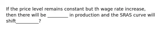 If the price level remains constant but th wage rate increase, then there will be _________ in production and the SRAS curve will shift__________?