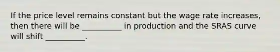 If the price level remains constant but the wage rate increases, then there will be __________ in production and the SRAS curve will shift __________.