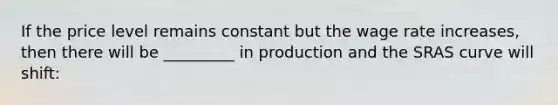 If the price level remains constant but the wage rate increases, then there will be _________ in production and the SRAS curve will shift: