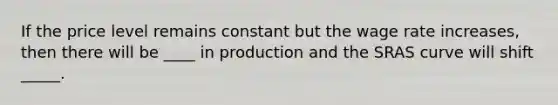 If the price level remains constant but the wage rate increases, then there will be ____ in production and the SRAS curve will shift _____.