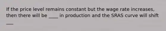 If the price level remains constant but the wage rate increases, then there will be ____ in production and the SRAS curve will shift ___