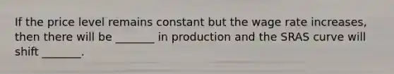 If the price level remains constant but the wage rate increases, then there will be _______ in production and the SRAS curve will shift _______.