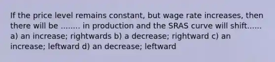 If the price level remains constant, but wage rate increases, then there will be ........ in production and the SRAS curve will shift...... a) an increase; rightwards b) a decrease; rightward c) an increase; leftward d) an decrease; leftward