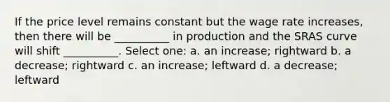 If the price level remains constant but the wage rate increases, then there will be __________ in production and the SRAS curve will shift __________. Select one: a. an increase; rightward b. a decrease; rightward c. an increase; leftward d. a decrease; leftward