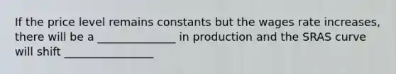 If the price level remains constants but the wages rate increases, there will be a ______________ in production and the SRAS curve will shift ________________