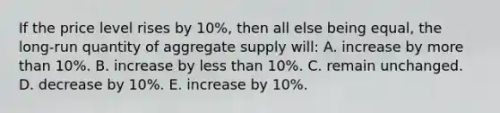 If the price level rises by 10%, then all else being equal, the long-run quantity of aggregate supply will: A. increase by more than 10%. B. increase by less than 10%. C. remain unchanged. D. decrease by 10%. E. increase by 10%.