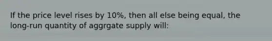 If the price level rises by 10%, then all else being equal, the long-run quantity of aggrgate supply will: