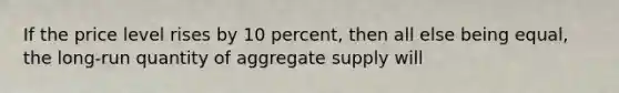 If the price level rises by 10 percent, then all else being equal, the long-run quantity of aggregate supply will