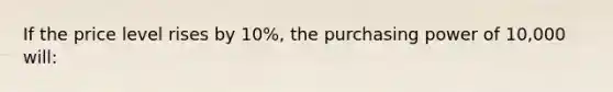 If the price level rises by 10%, the purchasing power of 10,000 will: