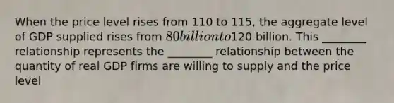 When the price level rises from 110 to​ 115, the aggregate level of GDP supplied rises from​ 80 billion to​120 billion. This​ ________ relationship represents the​ ________ relationship between the quantity of real GDP firms are willing to supply and the price level