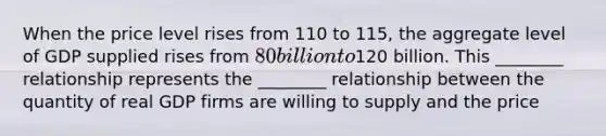 When the price level rises from 110 to 115, the aggregate level of GDP supplied rises from 80 billion to120 billion. This ________ relationship represents the ________ relationship between the quantity of real GDP firms are willing to supply and the price