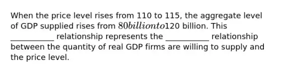 When the price level rises from 110 to 115, the aggregate level of GDP supplied rises from 80 billion to120 billion. This ___________ relationship represents the ___________ relationship between the quantity of real GDP firms are willing to supply and the price level.