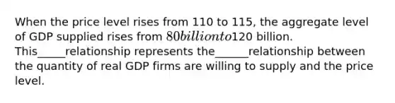 When the price level rises from 110 to 115, the aggregate level of GDP supplied rises from 80 billion to120 billion. This_____relationship represents the______relationship between the quantity of real GDP firms are willing to supply and the price level.