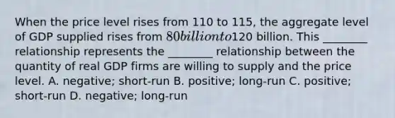 When the price level rises from 110 to​ 115, the aggregate level of GDP supplied rises from​ 80 billion to​120 billion. This​ ________ relationship represents the​ ________ relationship between the quantity of real GDP firms are willing to supply and the price level. A. negative; short-run B. positive; long-run C. ​positive; short-run D. negative; long-run