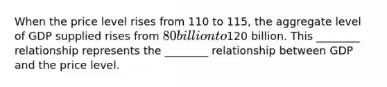 When the price level rises from 110 to 115, the aggregate level of GDP supplied rises from 80 billion to120 billion. This ________ relationship represents the ________ relationship between GDP and the price level.