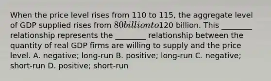 When the price level rises from 110 to​ 115, the aggregate level of GDP supplied rises from​ 80 billion to​120 billion. This​ ________ relationship represents the​ ________ relationship between the quantity of real GDP firms are willing to supply and the price level. A. ​negative; long-run B. ​positive; long-run C. ​negative; short-run D. ​positive; short-run