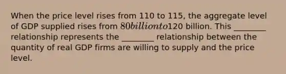 When the price level rises from 110 to 115, the aggregate level of GDP supplied rises from 80 billion to120 billion. This ________ relationship represents the ________ relationship between the quantity of real GDP firms are willing to supply and the price level.